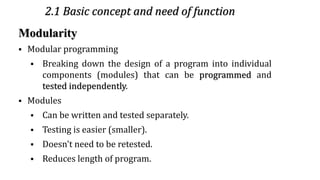 2.1 Basic concept and need of function
Modularity
▪ Modular programming
▪ Breaking down the design of a program into individual
components (modules) that can be programmed and
tested independently.
▪ Modules
▪ Can be written and tested separately.
▪ Testing is easier (smaller).
▪ Doesn't need to be retested.
▪ Reduces length of program.
3
 