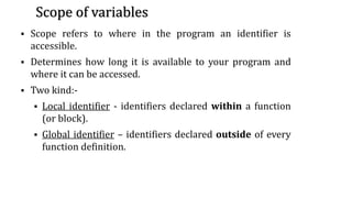 Scope of variables
▪ Scope refers to where in the program an identifier is
accessible.
▪ Determines how long it is available to your program and
where it can be accessed.
▪ Two kind:-
▪ Local identifier - identifiers declared within a function
(or block).
▪ Global identifier – identifiers declared outside of every
function definition.
30
 