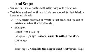 Local Scope
▪ You can declare variables within the body of the function.
▪ Variables declared within a block are scoped to that block –
Local to that block.
✓ They can be accessed only within that block and "go out of
existence" when that block ends.
✓ Example:
for(int i = 0; i<5; i++) {
int age=21; // age is a local variable within the block
cout<<age;
}
cout<<age; // compile time error-can’t find variable age
31
 