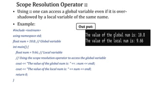 Scope Resolution Operator ::
▪ Using :: one can access a global variable even if it is over-
shadowed by a local variable of the same name.
▪ Example:
#include <iostream>
using namespace std;
float num = 10.8; // Global variable
int main() {
float num = 9.66; // Local variable
// Using the scope resolution operator to access the global variable
cout << "The value of the global num is: " << ::num << endl;
cout << "The value of the local num is: " << num << endl;
return 0;
}
Out put:
 