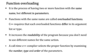 Function overloading
▪ It is the process of having two or more function with the same
name, but different in parameters.
▪ Functions with the same name are called overloaded functions.
C++ requires that each overloaded functions differ in its argument
list or type.
▪ It increases the readability of the program because you don't need
to use different names for the same action.
▪ A call-time c++ complier selects the proper function by examining
the number, type and order of the parameters.
 