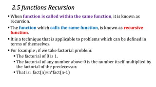 2.5 functions Recursion
▪ When function is called within the same function, it is known as
recursion.
▪ The function which calls the same function, is known as recursive
function.
▪ It is a technique that is applicable to problems which can be defined in
terms of themselves.
▪ For Example ; if we take factorial problem:
▪ The factorial of 0 is 1.
▪ The factorial of any number above 0 is the number itself multiplied by
the factorial of the predecessor.
▪ That is: fact(n)=n*fact(n-1)
 