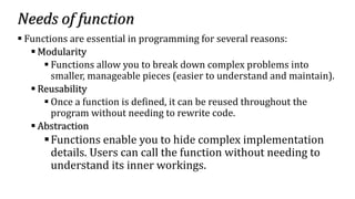 Needs of function
▪ Functions are essential in programming for several reasons:
▪ Modularity
▪ Functions allow you to break down complex problems into
smaller, manageable pieces (easier to understand and maintain).
▪ Reusability
▪ Once a function is defined, it can be reused throughout the
program without needing to rewrite code.
▪ Abstraction
▪Functions enable you to hide complex implementation
details. Users can call the function without needing to
understand its inner workings.
 