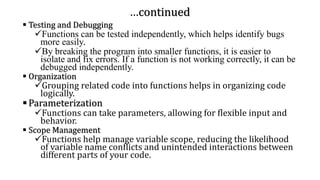 …continued
▪ Testing and Debugging
✓Functions can be tested independently, which helps identify bugs
more easily.
✓By breaking the program into smaller functions, it is easier to
isolate and fix errors. If a function is not working correctly, it can be
debugged independently.
▪ Organization
✓Grouping related code into functions helps in organizing code
logically.
▪Parameterization
✓Functions can take parameters, allowing for flexible input and
behavior.
▪ Scope Management
✓Functions help manage variable scope, reducing the likelihood
of variable name conflicts and unintended interactions between
different parts of your code.
 