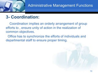 Administrative Management Functions
3- Coordination:
Coordination implies an orderly arrangement of group
efforts to , ensure unity of action in the realization of
common objectives.
Office has to synchronize the efforts of individuals and
departmental staff to ensure proper timing.
10
 