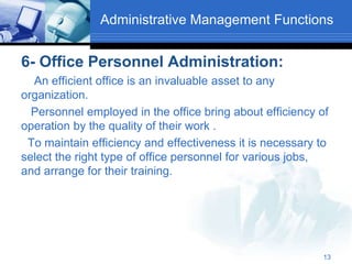 Administrative Management Functions
6- Office Personnel Administration:
An efficient office is an invaluable asset to any
organization.
Personnel employed in the office bring about efficiency of
operation by the quality of their work .
To maintain efficiency and effectiveness it is necessary to
select the right type of office personnel for various jobs,
and arrange for their training.
13
 