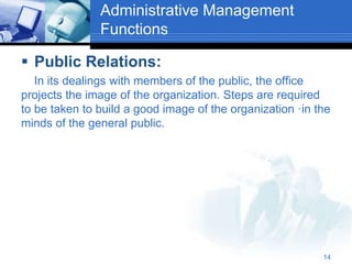 Administrative Management
Functions
 Public Relations:
In its dealings with members of the public, the office
projects the image of the organization. Steps are required
to be taken to build a good image of the organization ·in the
minds of the general public.
14
 