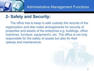 Administrative Management Functions
2- Safety and Security:
The office has to keep in safe custody the records of the
organization and also make arrangements for security of
properties and assets of the enterprise e.g. buildings, office
machines, furniture, equipment's, etc. The office is not only
responsible for the safety of assets but also for their
upkeep and maintenance.
9
 