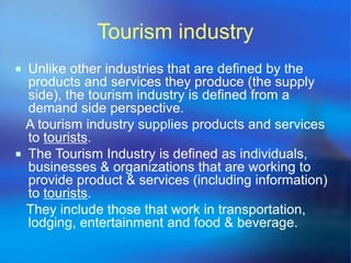 Tourism industry 
 Unlike other industries that are defined by the 
products and services they produce (the supply 
side), the tourism industry is defined from a 
demand side perspective. 
A tourism industry supplies products and services 
to tourists. 
 The Tourism Industry is defined as individuals, 
businesses & organizations that are working to 
provide product & services (including information) 
to tourists. 
They include those that work in transportation, 
lodging, entertainment and food & beverage. 
 