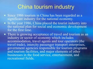 China tourism industry 
 Since 1986 tourism in China has been regarded as a 
significant industry for the national economy. 
 In the year 1986, China placed the tourist industry into 
the national plan for social and economic development 
for the first time. 
 There is growing acceptance of travel and tourism as an 
industry or sector of economy which includes 
accommodation, travel agents and tour operators (the 
travel trade), intercity passenger transport enterprises, 
government agencies responsible for tourism programs 
and tourism facilities, and major elements of other 
businesses in the food service, entertainment, and 
recreational fields. 
 