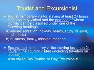 Tourist and Excursionist 
 Tourist: temporary visitor staying at least 24 hours 
in the country visited and the purpose of whose 
journey can be classified under one of the 
following headings. 
a).leisure (creation, holiday, health, study, religion, 
and sports) 
b).business, family, mission, meeting. 
 Excursionist: temporary visitor staying less than 24 
hours in the country visited (including travelers on 
cruises). 
Also called Day Tourist or Day Excursionist. 
 