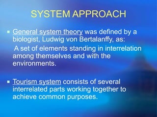 SYSTEM APPROACH 
 General system theory was defined by a 
biologist, Ludwig von Bertalanffy, as: 
A set of elements standing in interrelation 
among themselves and with the 
environments. 
 Tourism system consists of several 
interrelated parts working together to 
achieve common purposes. 
 