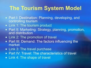 The Tourism System Model 
 Part I: Destination: Planning, developing, and 
controlling tourism 
 Link 1: The tourism product 
 Part II: Marketing: Strategy, planning, promotion, 
and distribution 
 Link 2: The promotion of travel 
 Part III: Demand: The factors influencing the 
market 
 Link 3: The travel purchase 
 Part IV: Travel: The characteristics of travel 
 Link 4: The shape of travel 
 