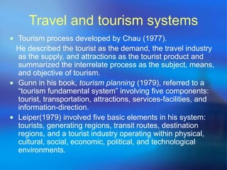 Travel and tourism systems 
 Tourism process developed by Chau (1977). 
He described the tourist as the demand, the travel industry 
as the supply, and attractions as the tourist product and 
summarized the interrelate process as the subject, means, 
and objective of tourism. 
 Gunn in his book, tourism planning (1979), referred to a 
“tourism fundamental system” involving five components: 
tourist, transportation, attractions, services-facilities, and 
information-direction. 
 Leiper(1979) involved five basic elements in his system: 
tourists, generating regions, transit routes, destination 
regions, and a tourist industry operating within physical, 
cultural, social, economic, political, and technological 
environments. 
 