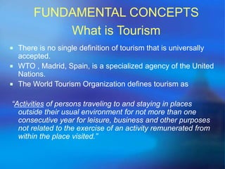 FUNDAMENTAL CONCEPTS 
What is Tourism 
 There is no single definition of tourism that is universally 
accepted. 
 WTO , Madrid, Spain, is a specialized agency of the United 
Nations. 
 The World Tourism Organization defines tourism as 
“Activities of persons traveling to and staying in places 
outside their usual environment for not more than one 
consecutive year for leisure, business and other purposes 
not related to the exercise of an activity remunerated from 
within the place visited.” 
 