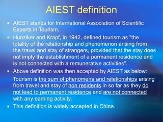 AIEST definition 
 AIEST stands for International Association of Scientific 
Experts in Tourism. 
 Hunziker and Krapf, in 1942, defined tourism as "the 
totality of the relationship and phenomenon arising from 
the travel and stay of strangers, provided that the stay does 
not imply the establishment of a permanent residence and 
is not connected with a remunerative activities". 
 Above definition was then accepted by AIEST as below: 
Tourism is the sum of phenomena and relationships arising 
from travel and stay of non residents in so far as they do 
not lead to permanent residence and are not connected 
with any earning activity. 
 This definition is widely accepted in China. 
 