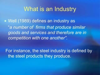 What is an Industry 
 Well (1989) defines an industry as 
“a number of firms that produce similar 
goods and services and therefore are in 
competition with one another”. 
For instance, the steel industry is defined by 
the steel products they produce. 
 