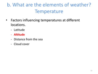 b. What are the elements of weather?
Temperature
• Factors influencing temperatures at different
locations.
- Latitude
- Altitude
- Distance from the sea
- Cloud cover
13
 