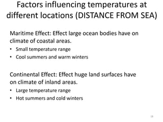 Factors influencing temperatures at
different locations (DISTANCE FROM SEA)
Maritime Effect: Effect large ocean bodies have on
climate of coastal areas.
• Small temperature range
• Cool summers and warm winters
Continental Effect: Effect huge land surfaces have
on climate of inland areas.
• Large temperature range
• Hot summers and cold winters
18
 