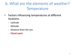 b. What are the elements of weather?
Temperature
• Factors influencing temperatures at different
locations.
- Latitude
- Altitude
- Distance from the sea
- Cloud cover
19
 