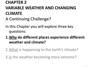 CHAPTER 2
VARIABLE WEATHER AND CHANGING
CLIMATE
A Continuing Challenge?
In this Chapter you will explore three key
questions:
1.Why do different places experience different
weather and climate?
2.What is happening to the earth’s climate?
3.Is the weather becoming more extreme?
2
 