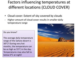 Factors influencing temperatures at
different locations (CLOUD COVER)
• Cloud cover: Extent of sky covered by clouds
- Higher amount of cloud cover results in smaller daily
temperature range
Do you know?
The average daily temperature
range of the Sahara desert is
30°C? During very hot
months, the temperature can
be as high as 55°C in the day.
Temperatures may also fall to
below 0°C at night! 20
 