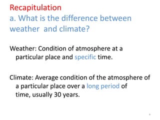 Recapitulation
a. What is the difference between
weather and climate?
Weather: Condition of atmosphere at a
particular place and specific time.
Climate: Average condition of the atmosphere of
a particular place over a long period of
time, usually 30 years.
4
 