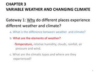 Gateway 1: Why do different places experience
different weather and climate?
a. What is the difference between weather and climate?
b. What are the elements of weather?
-Temperature, relative humidity, clouds, rainfall, air
pressure and wind.
c. What are the climatic types and where are they
experienced?
CHAPTER 3
VARIABLE WEATHER AND CHANGING CLIMATE
6
 