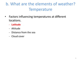 b. What are the elements of weather?
Temperature
• Factors influencing temperatures at different
locations.
- Latitude
- Altitude
- Distance from the sea
- Cloud cover
8
 