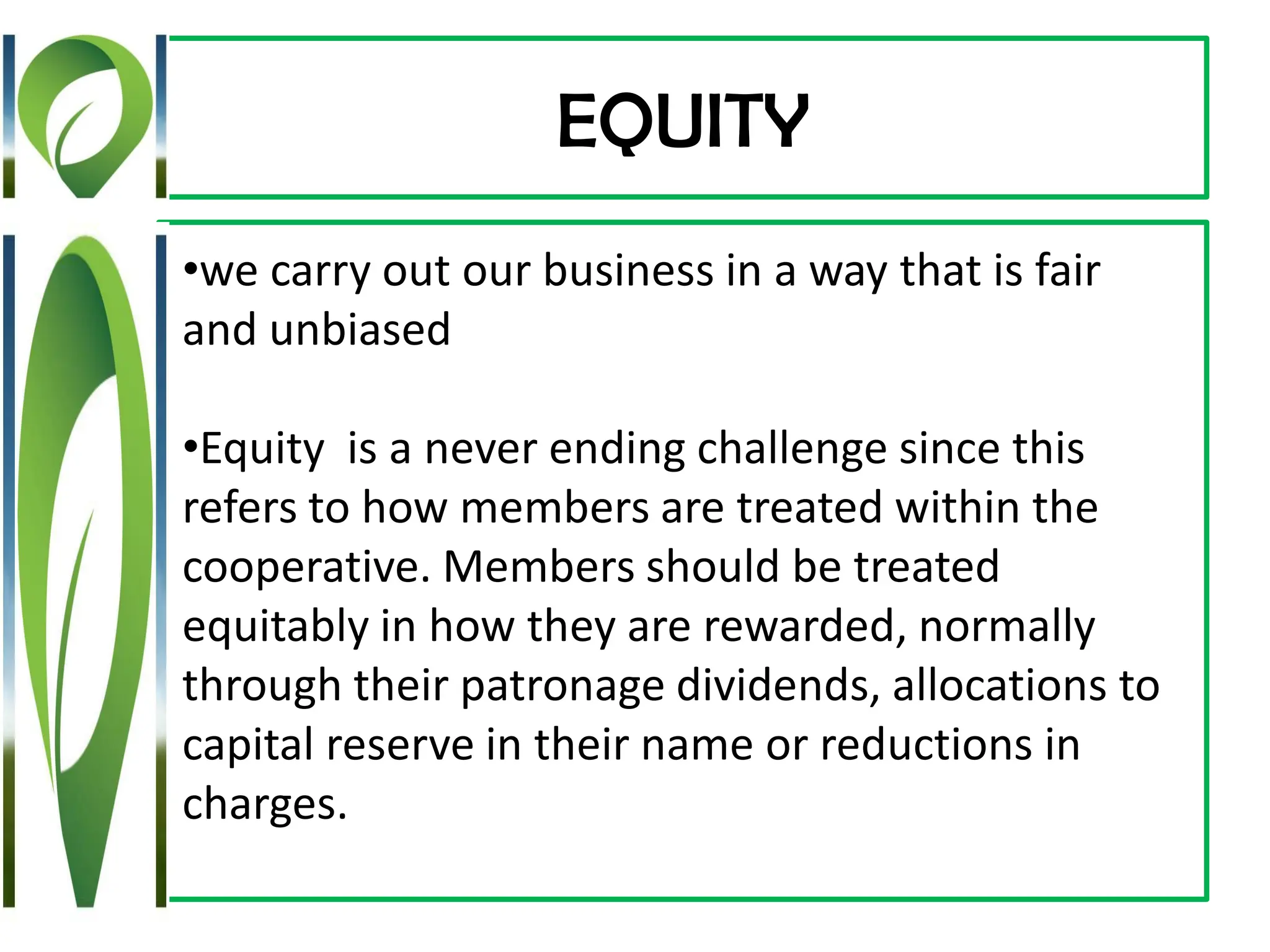 EQUITY
•we carry out our business in a way that is fair
and unbiased
•Equity is a never ending challenge since this
refers to how members are treated within the
cooperative. Members should be treated
equitably in how they are rewarded, normally
through their patronage dividends, allocations to
capital reserve in their name or reductions in
charges.
 