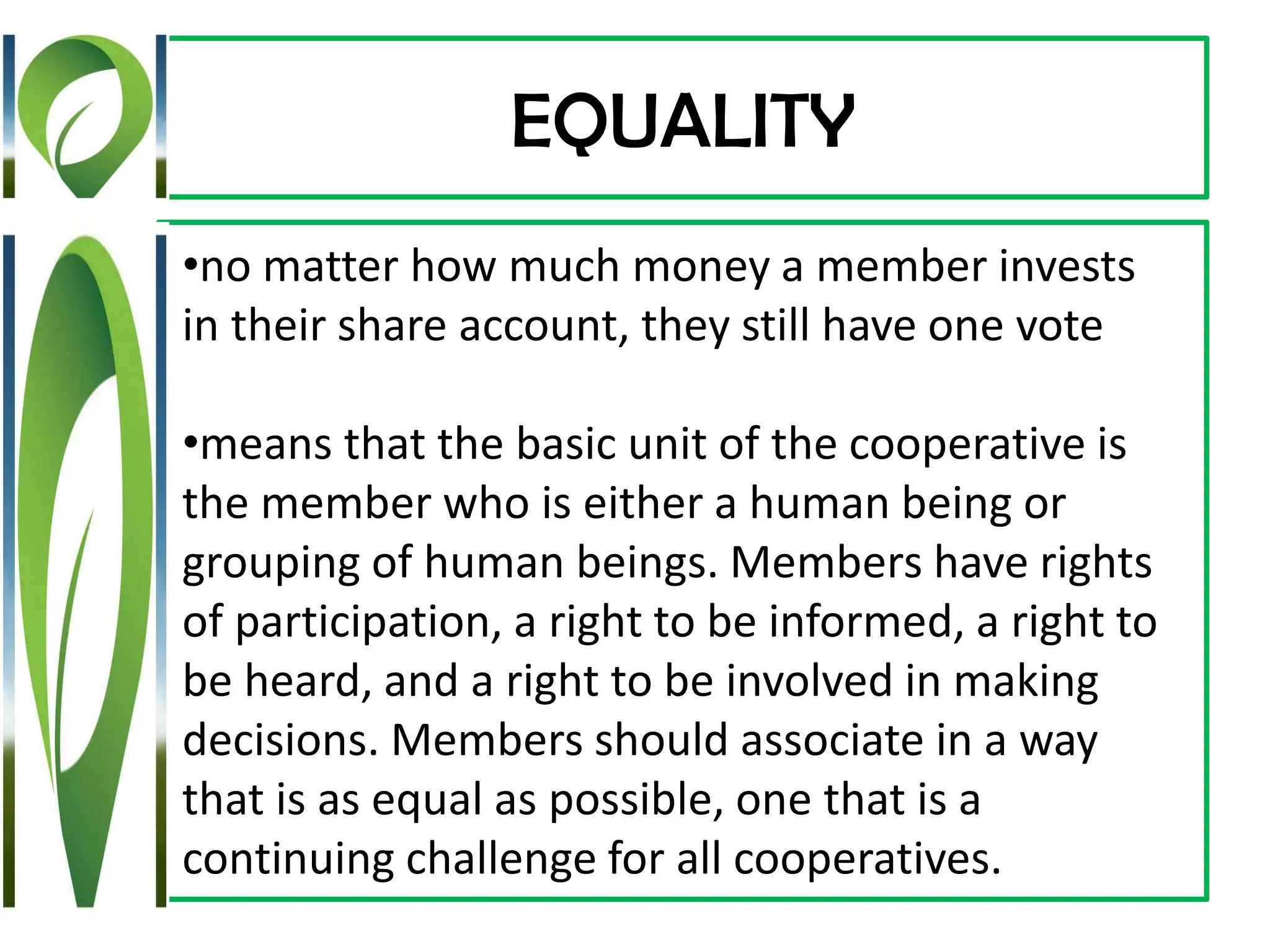 EQUALITY
•no matter how much money a member invests
in their share account, they still have one vote
•means that the basic unit of the cooperative is
the member who is either a human being or
grouping of human beings. Members have rights
of participation, a right to be informed, a right to
be heard, and a right to be involved in making
decisions. Members should associate in a way
that is as equal as possible, one that is a
continuing challenge for all cooperatives.
 