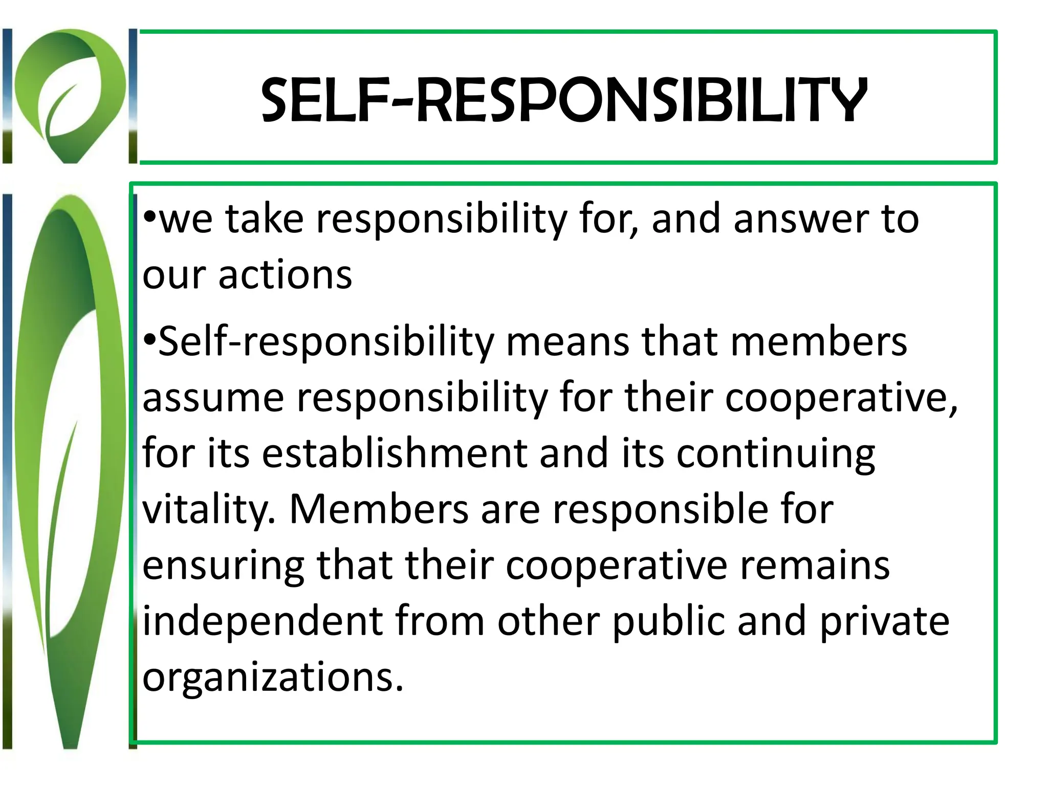 SELF-RESPONSIBILITY
•we take responsibility for, and answer to
our actions
•Self-responsibility means that members
assume responsibility for their cooperative,
for its establishment and its continuing
vitality. Members are responsible for
ensuring that their cooperative remains
independent from other public and private
organizations.
 