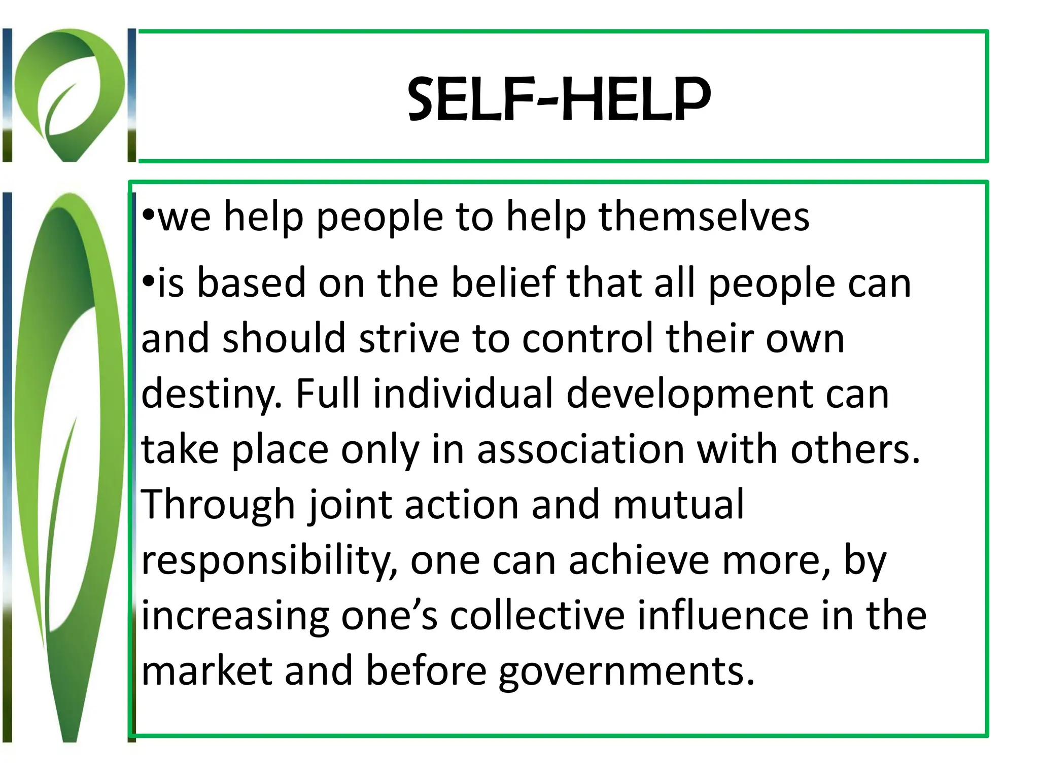 SELF-HELP
•we help people to help themselves
•is based on the belief that all people can
and should strive to control their own
destiny. Full individual development can
take place only in association with others.
Through joint action and mutual
responsibility, one can achieve more, by
increasing one’s collective influence in the
market and before governments.
 