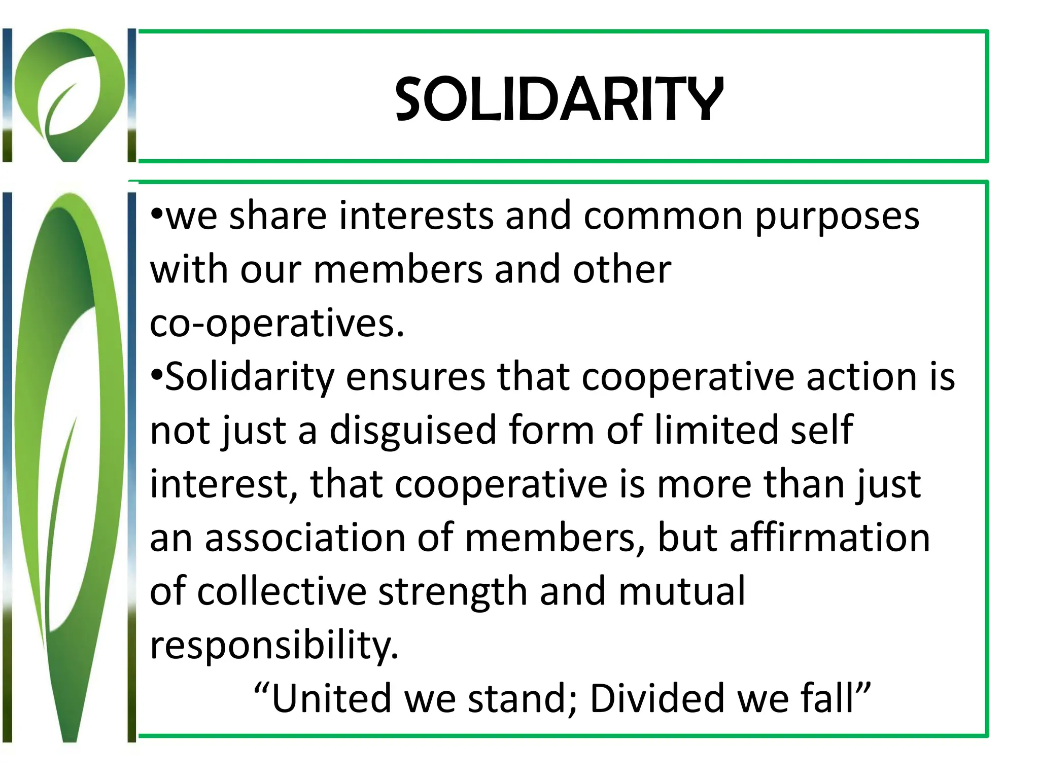 SOLIDARITY
•we share interests and common purposes
with our members and other
co-operatives.
•Solidarity ensures that cooperative action is
not just a disguised form of limited self
interest, that cooperative is more than just
an association of members, but affirmation
of collective strength and mutual
responsibility.
“United we stand; Divided we fall”
 