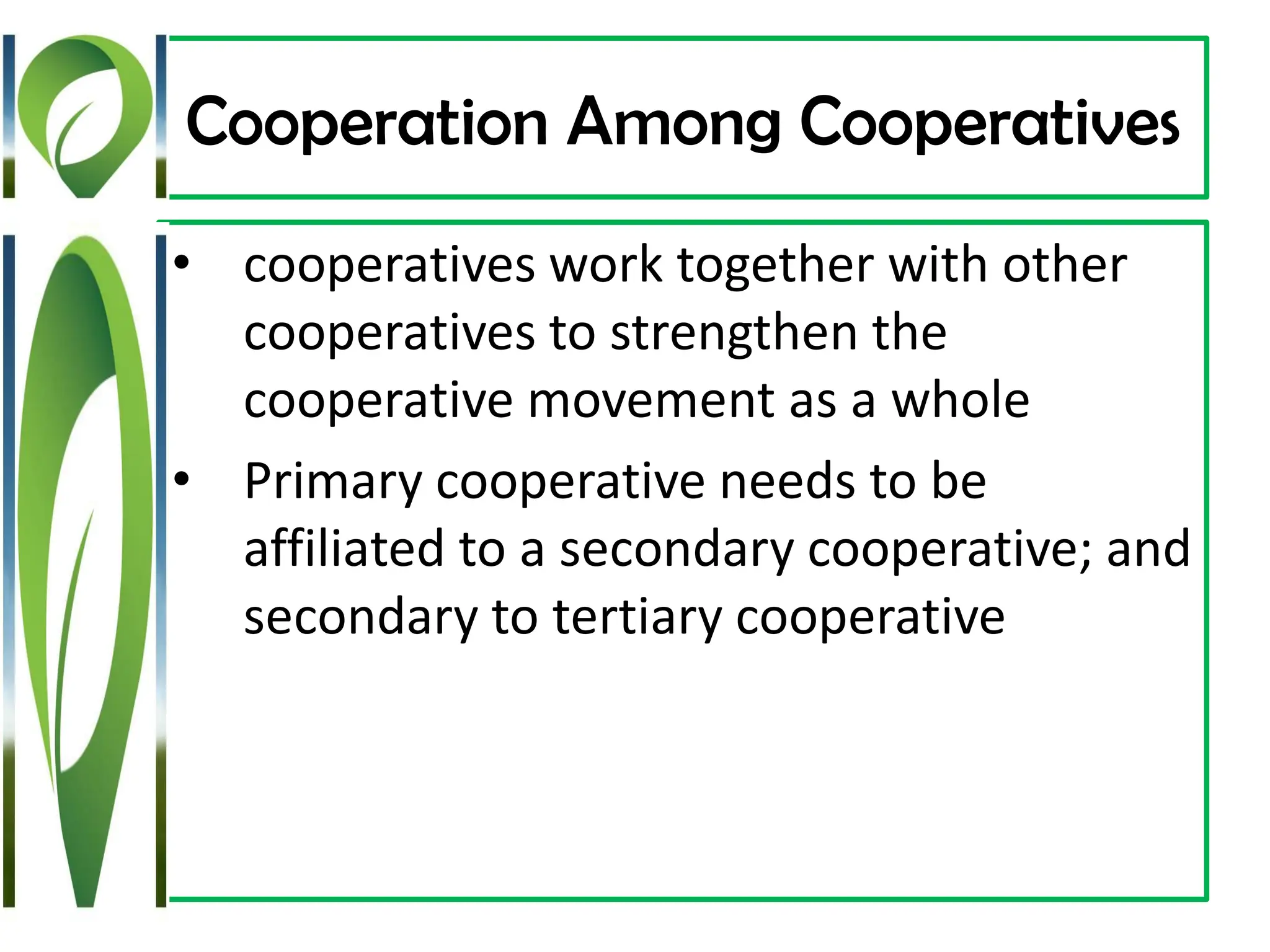 Cooperation Among Cooperatives
• cooperatives work together with other
cooperatives to strengthen the
cooperative movement as a whole
• Primary cooperative needs to be
affiliated to a secondary cooperative; and
secondary to tertiary cooperative
 