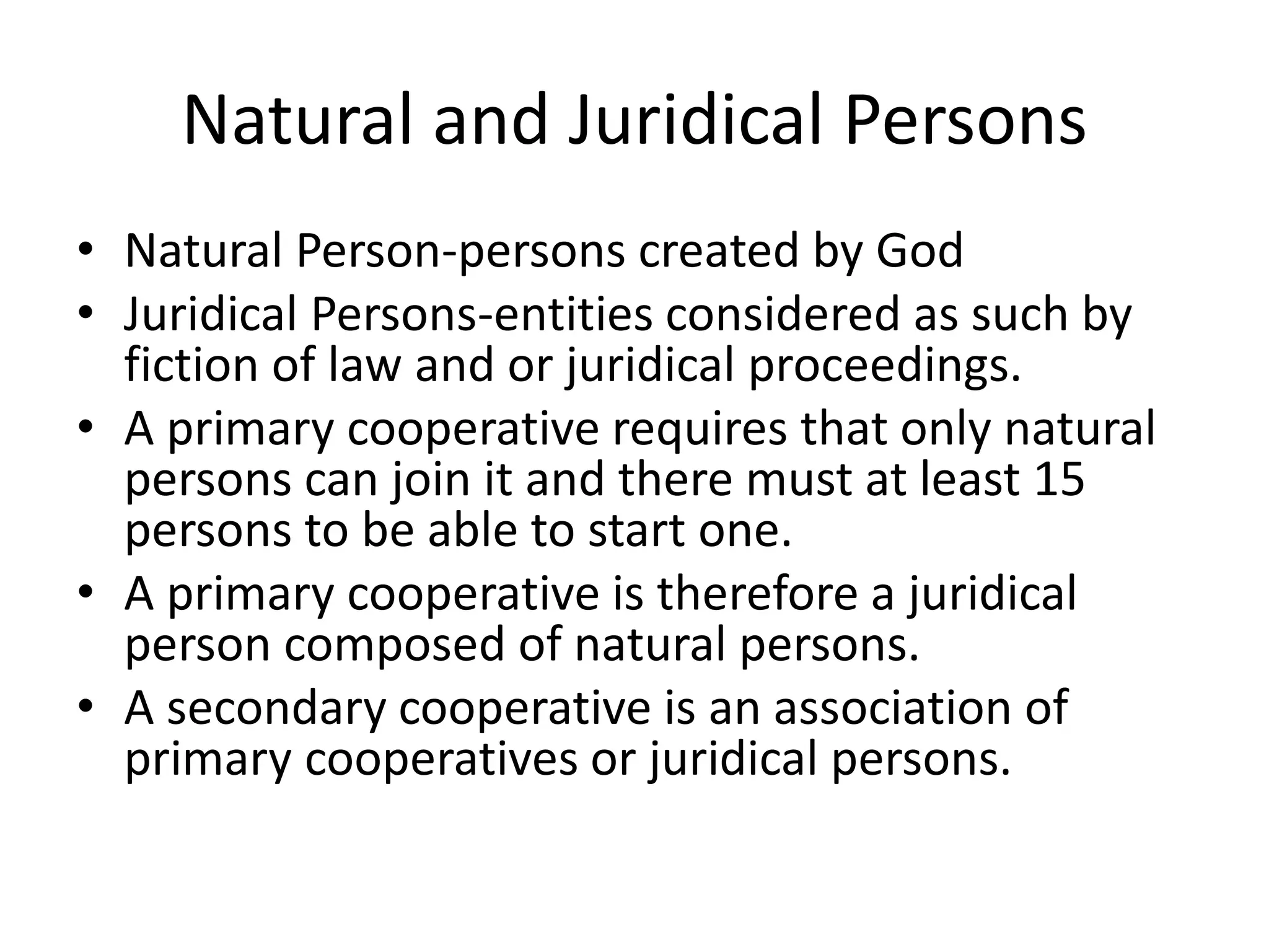 Natural and Juridical Persons
• Natural Person-persons created by God
• Juridical Persons-entities considered as such by
fiction of law and or juridical proceedings.
• A primary cooperative requires that only natural
persons can join it and there must at least 15
persons to be able to start one.
• A primary cooperative is therefore a juridical
person composed of natural persons.
• A secondary cooperative is an association of
primary cooperatives or juridical persons.
 