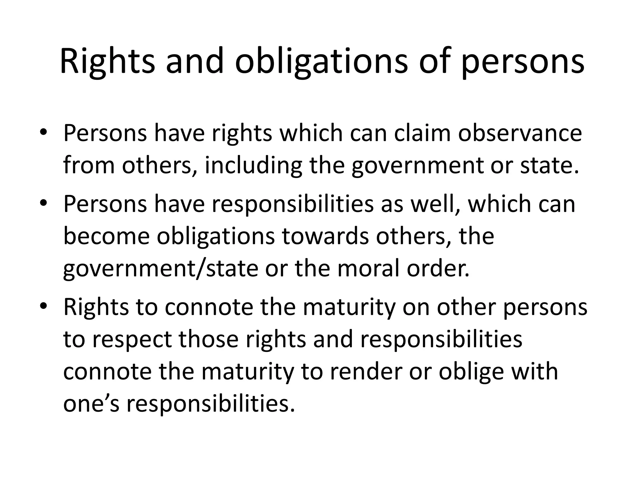 Rights and obligations of persons
• Persons have rights which can claim observance
from others, including the government or state.
• Persons have responsibilities as well, which can
become obligations towards others, the
government/state or the moral order.
• Rights to connote the maturity on other persons
to respect those rights and responsibilities
connote the maturity to render or oblige with
one’s responsibilities.
 