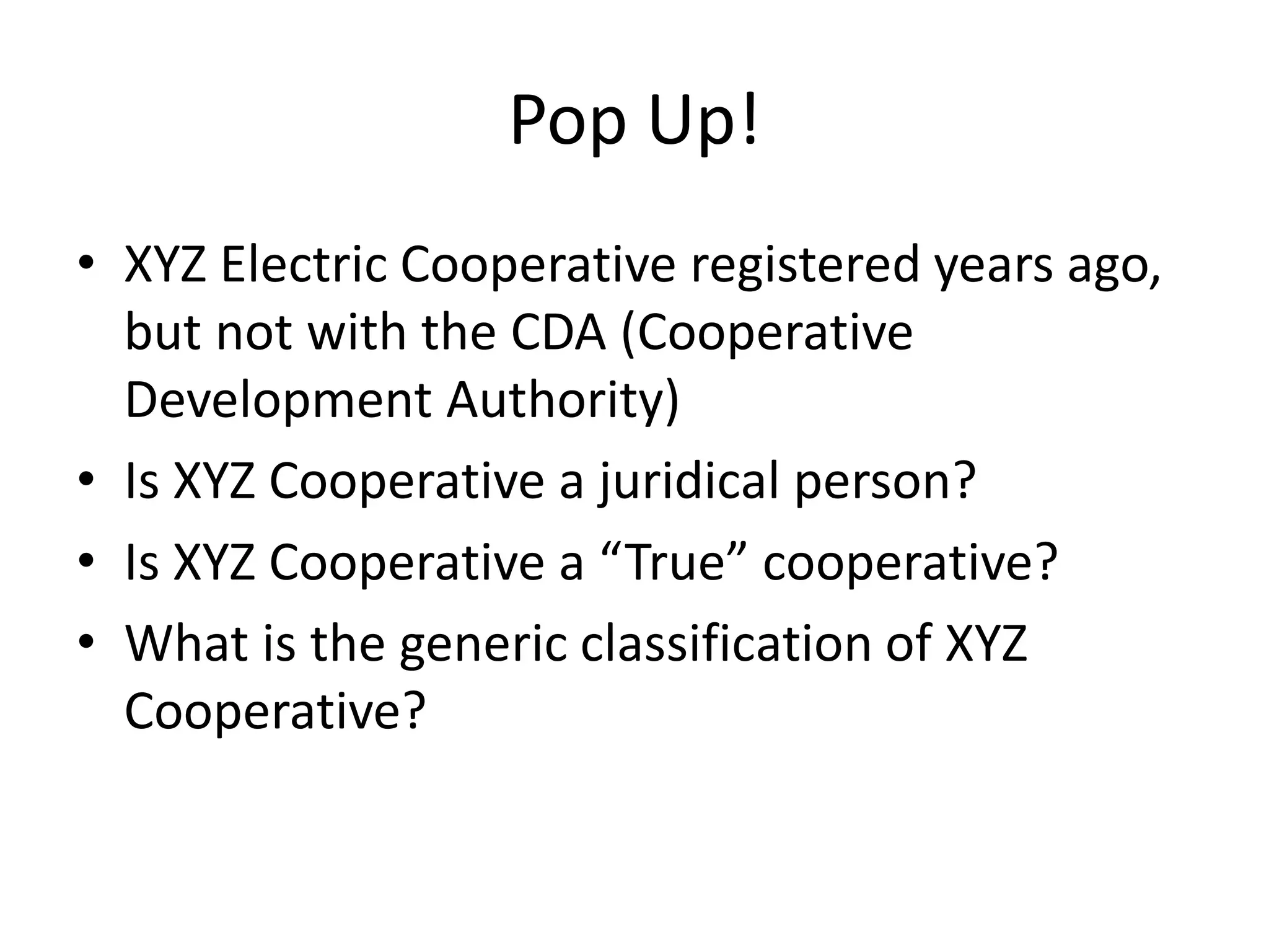 Pop Up!
• XYZ Electric Cooperative registered years ago,
but not with the CDA (Cooperative
Development Authority)
• Is XYZ Cooperative a juridical person?
• Is XYZ Cooperative a “True” cooperative?
• What is the generic classification of XYZ
Cooperative?
 