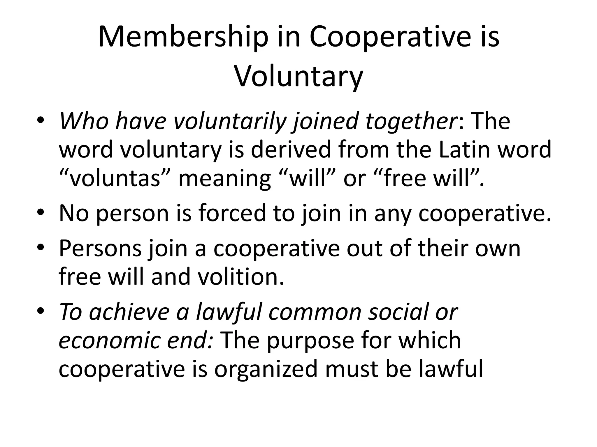 Membership in Cooperative is
Voluntary
• Who have voluntarily joined together: The
word voluntary is derived from the Latin word
“voluntas” meaning “will” or “free will”.
• No person is forced to join in any cooperative.
• Persons join a cooperative out of their own
free will and volition.
• To achieve a lawful common social or
economic end: The purpose for which
cooperative is organized must be lawful
 