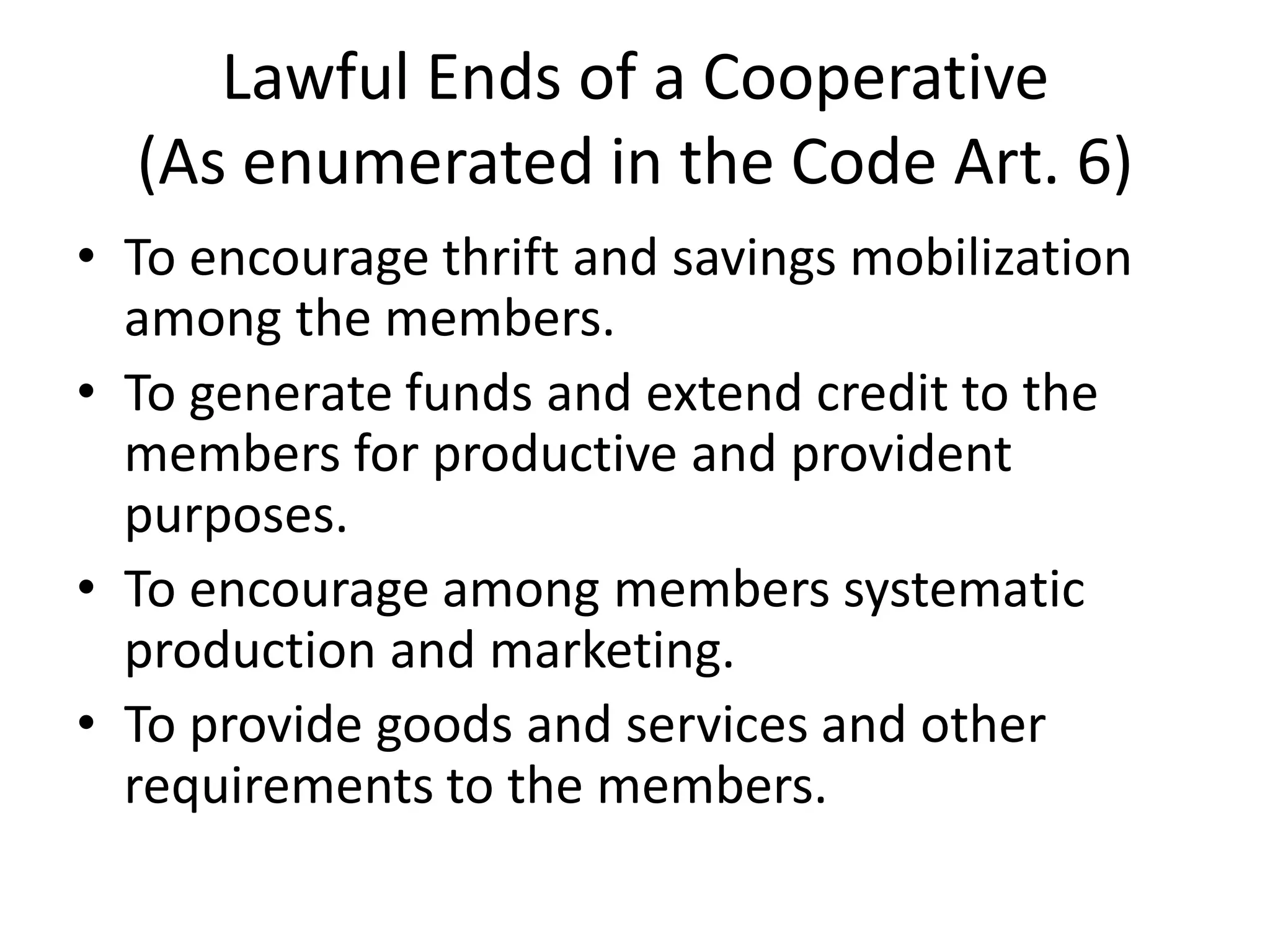 Lawful Ends of a Cooperative
(As enumerated in the Code Art. 6)
• To encourage thrift and savings mobilization
among the members.
• To generate funds and extend credit to the
members for productive and provident
purposes.
• To encourage among members systematic
production and marketing.
• To provide goods and services and other
requirements to the members.
 