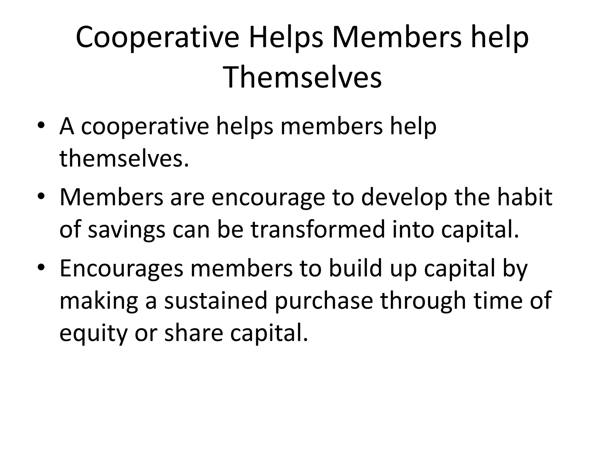Cooperative Helps Members help
Themselves
• A cooperative helps members help
themselves.
• Members are encourage to develop the habit
of savings can be transformed into capital.
• Encourages members to build up capital by
making a sustained purchase through time of
equity or share capital.
 