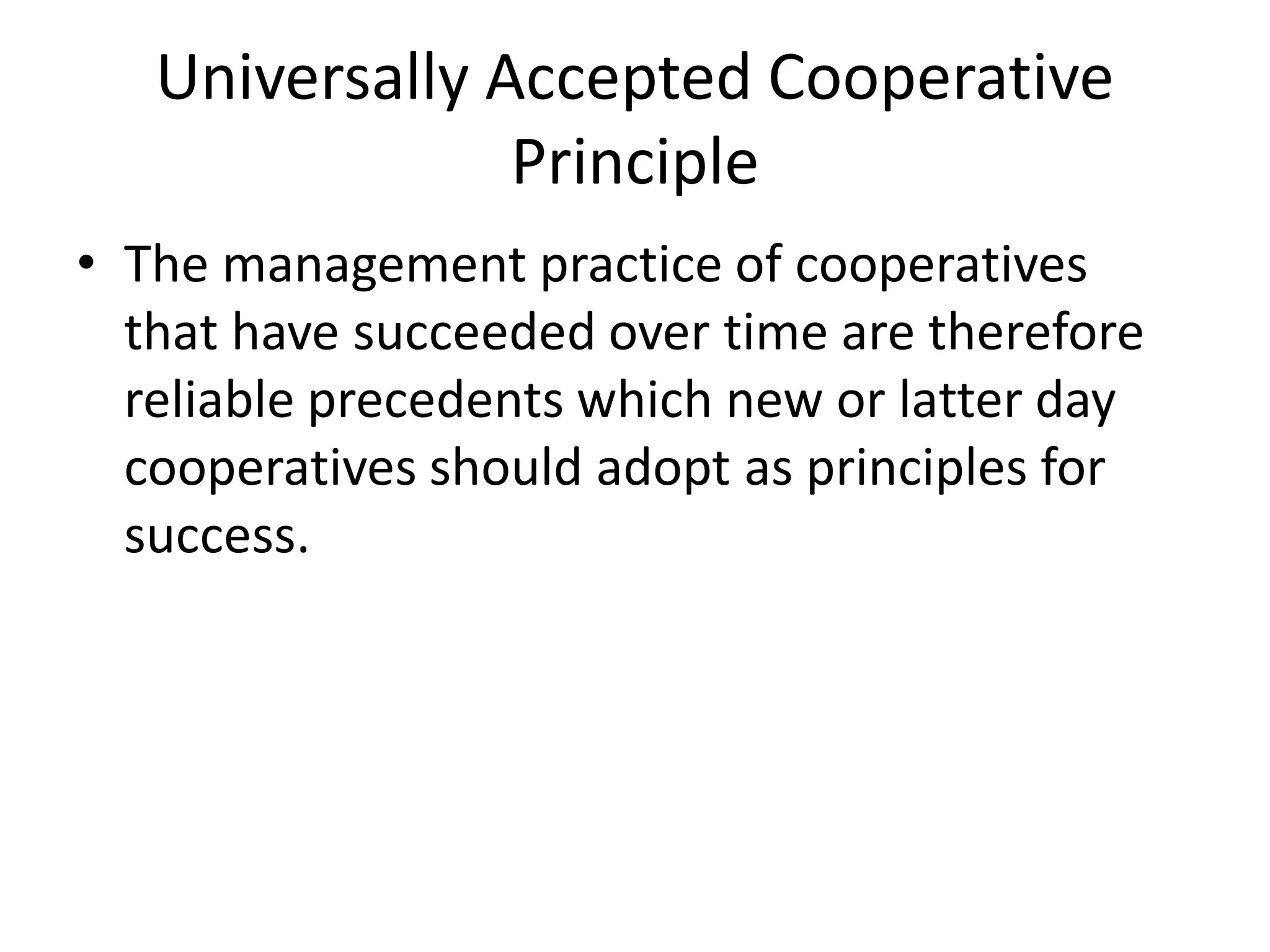 Universally Accepted Cooperative
Principle
• The management practice of cooperatives
that have succeeded over time are therefore
reliable precedents which new or latter day
cooperatives should adopt as principles for
success.
 