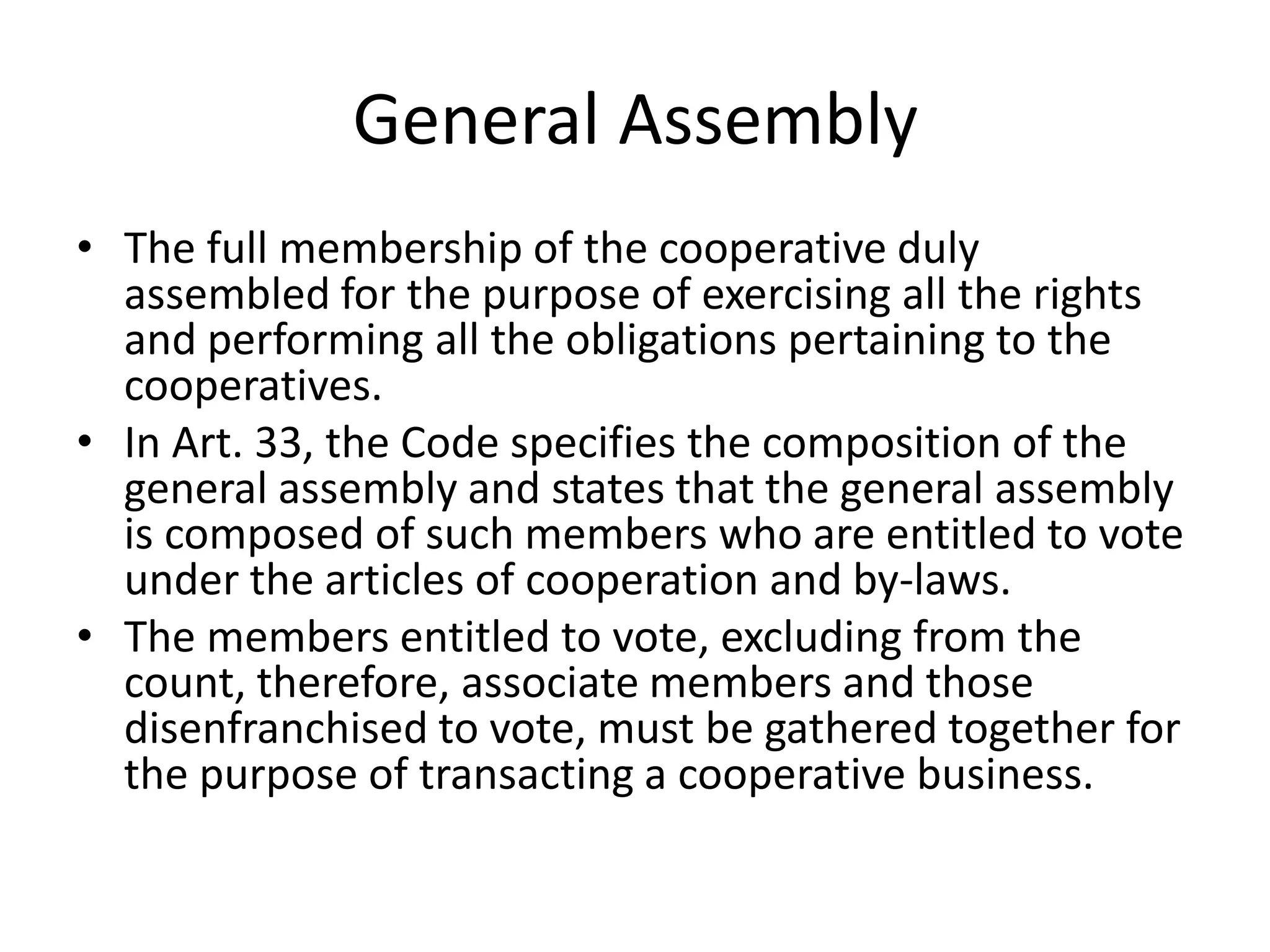 General Assembly
• The full membership of the cooperative duly
assembled for the purpose of exercising all the rights
and performing all the obligations pertaining to the
cooperatives.
• In Art. 33, the Code specifies the composition of the
general assembly and states that the general assembly
is composed of such members who are entitled to vote
under the articles of cooperation and by-laws.
• The members entitled to vote, excluding from the
count, therefore, associate members and those
disenfranchised to vote, must be gathered together for
the purpose of transacting a cooperative business.
 