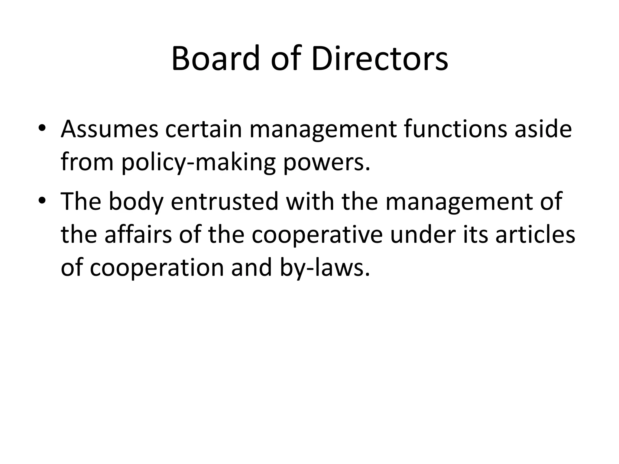 Board of Directors
• Assumes certain management functions aside
from policy-making powers.
• The body entrusted with the management of
the affairs of the cooperative under its articles
of cooperation and by-laws.
 