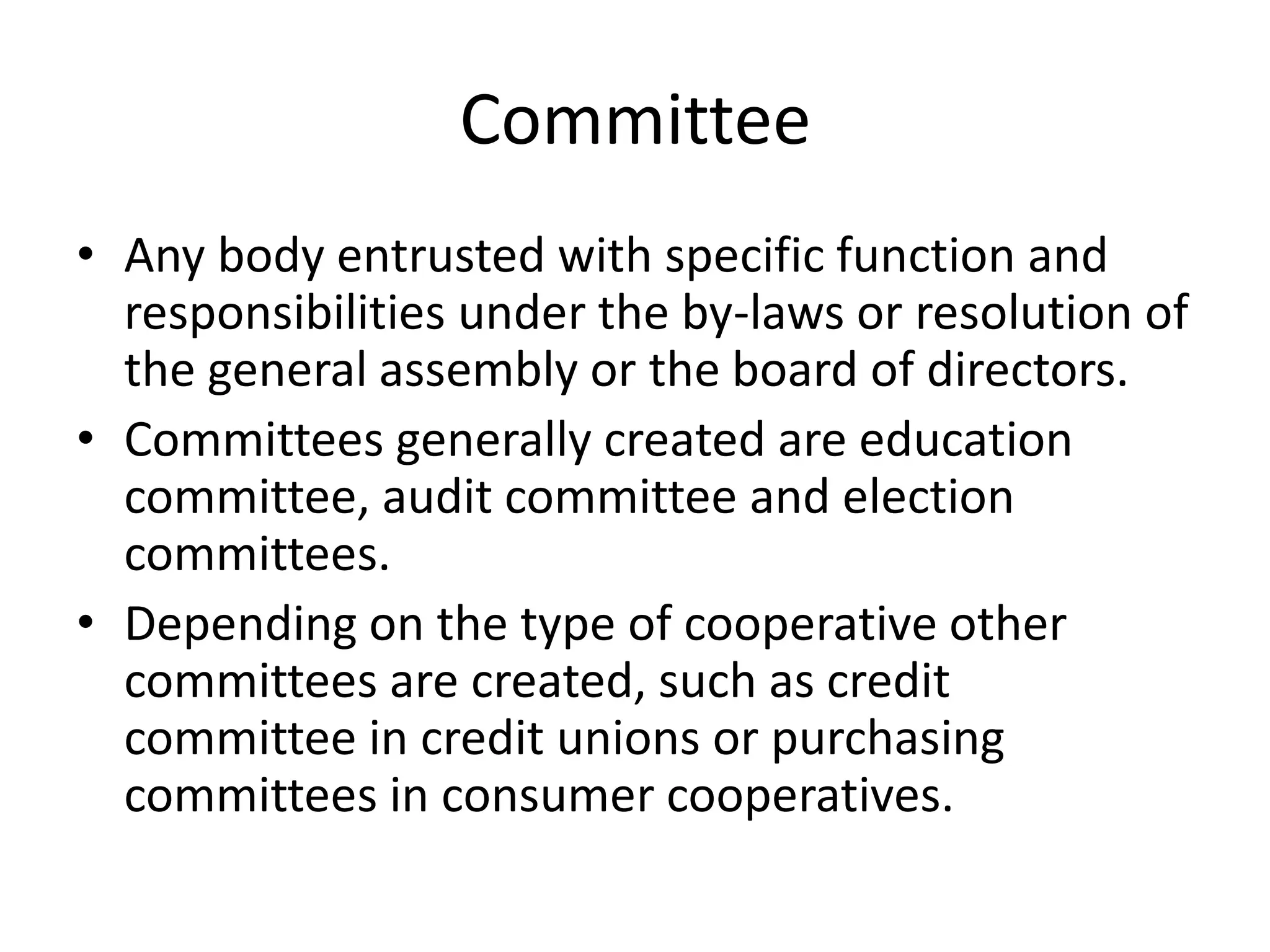 Committee
• Any body entrusted with specific function and
responsibilities under the by-laws or resolution of
the general assembly or the board of directors.
• Committees generally created are education
committee, audit committee and election
committees.
• Depending on the type of cooperative other
committees are created, such as credit
committee in credit unions or purchasing
committees in consumer cooperatives.
 