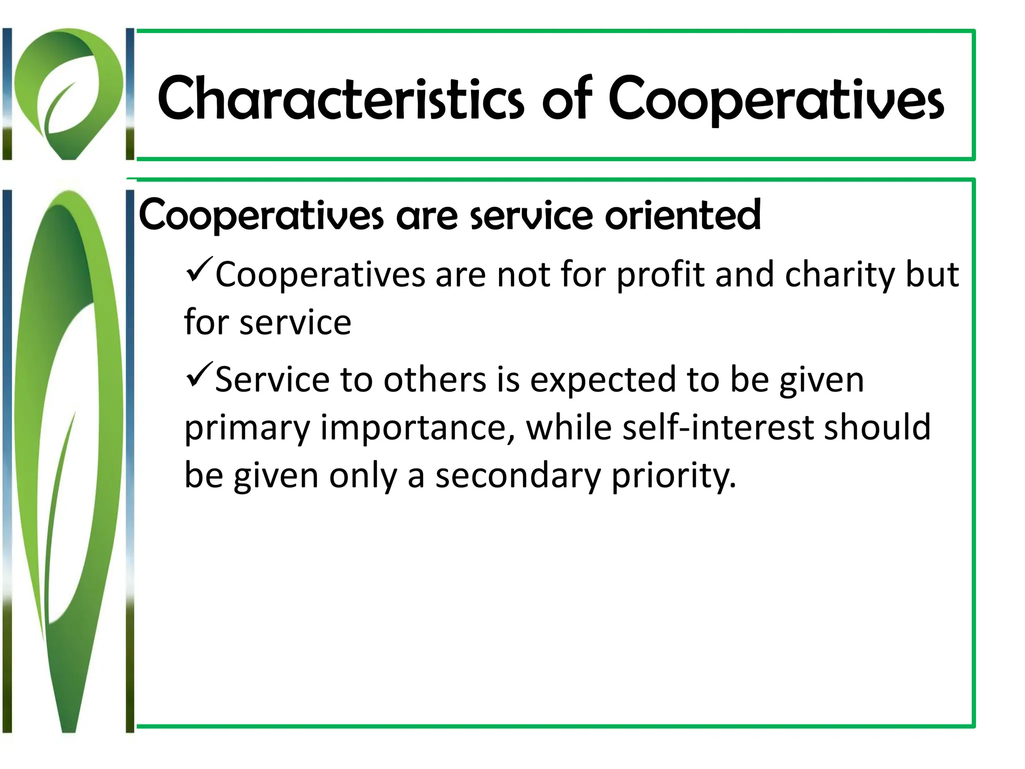 Characteristics of Cooperatives
Cooperatives are service oriented
✓Cooperatives are not for profit and charity but
for service
✓Service to others is expected to be given
primary importance, while self-interest should
be given only a secondary priority.
 