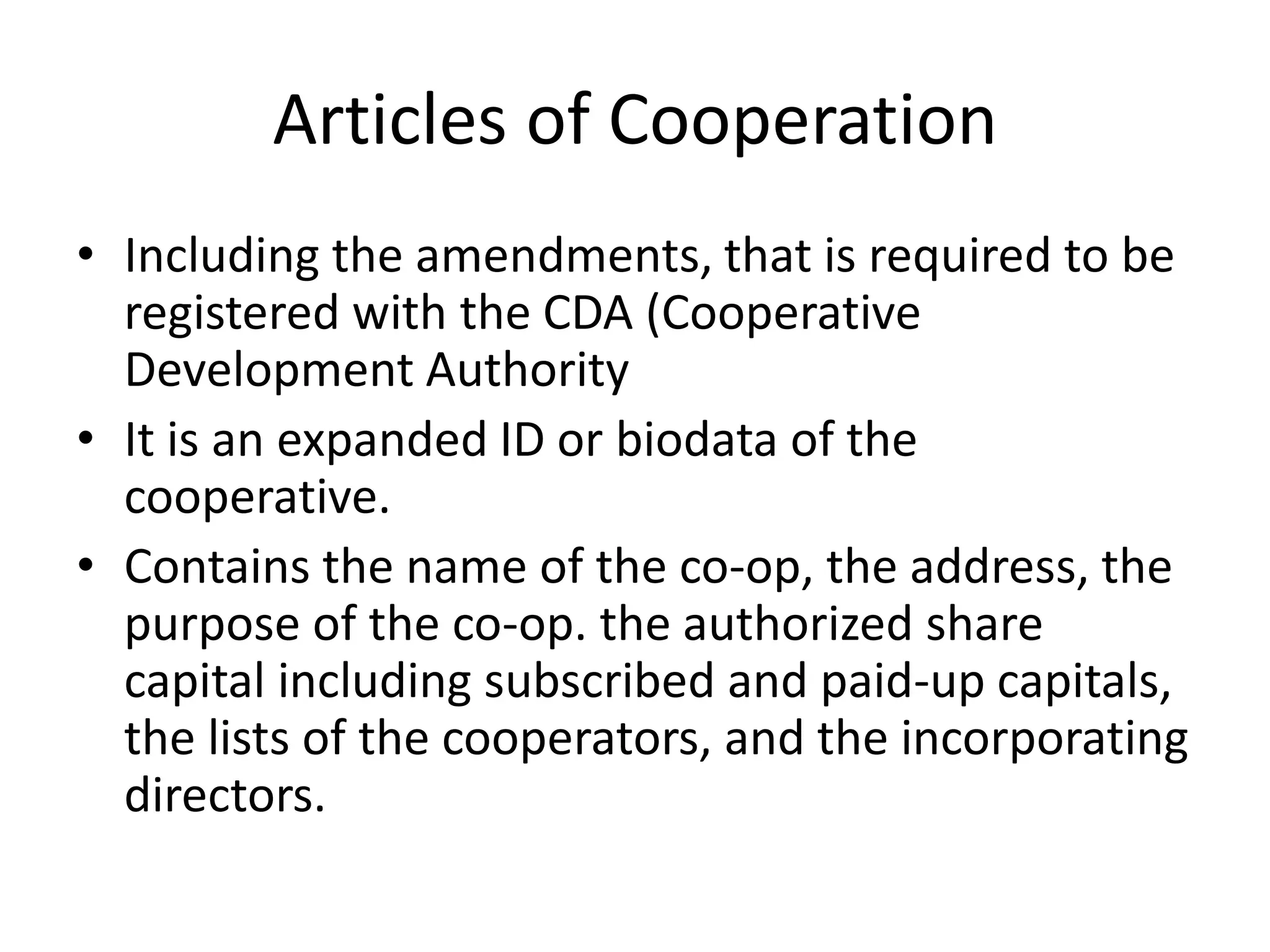 Articles of Cooperation
• Including the amendments, that is required to be
registered with the CDA (Cooperative
Development Authority
• It is an expanded ID or biodata of the
cooperative.
• Contains the name of the co-op, the address, the
purpose of the co-op. the authorized share
capital including subscribed and paid-up capitals,
the lists of the cooperators, and the incorporating
directors.
 