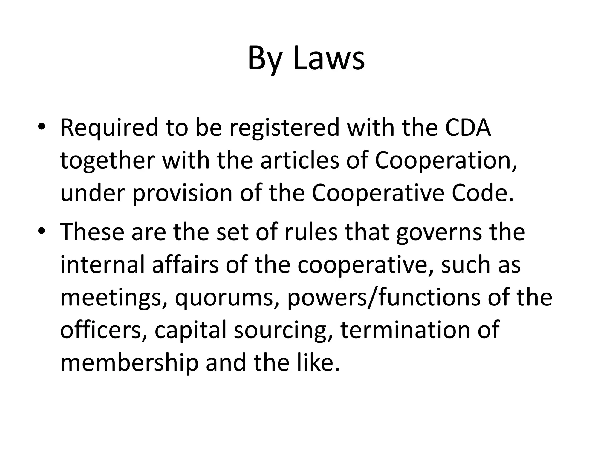 By Laws
• Required to be registered with the CDA
together with the articles of Cooperation,
under provision of the Cooperative Code.
• These are the set of rules that governs the
internal affairs of the cooperative, such as
meetings, quorums, powers/functions of the
officers, capital sourcing, termination of
membership and the like.
 