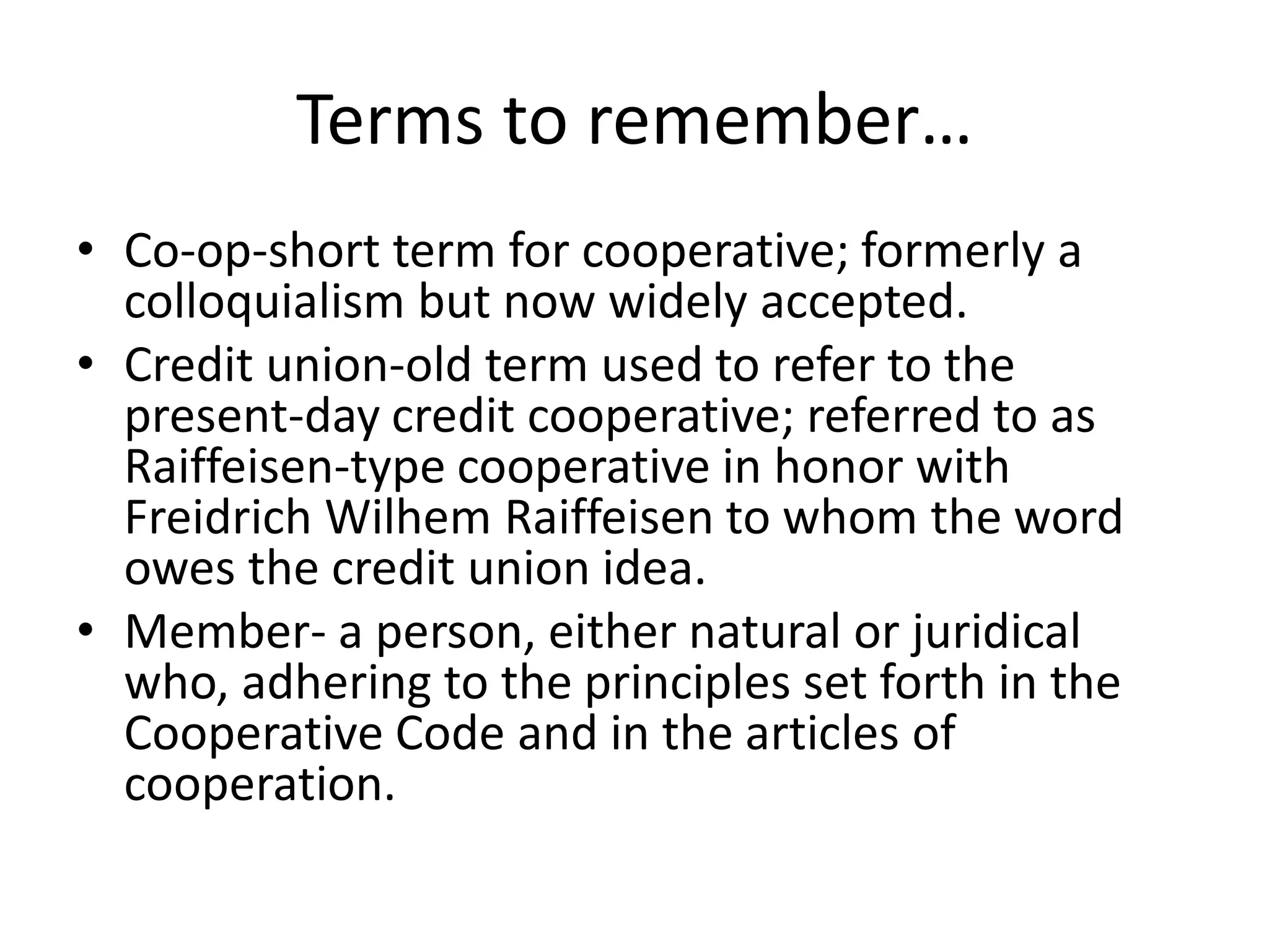 Terms to remember…
• Co-op-short term for cooperative; formerly a
colloquialism but now widely accepted.
• Credit union-old term used to refer to the
present-day credit cooperative; referred to as
Raiffeisen-type cooperative in honor with
Freidrich Wilhem Raiffeisen to whom the word
owes the credit union idea.
• Member- a person, either natural or juridical
who, adhering to the principles set forth in the
Cooperative Code and in the articles of
cooperation.
 