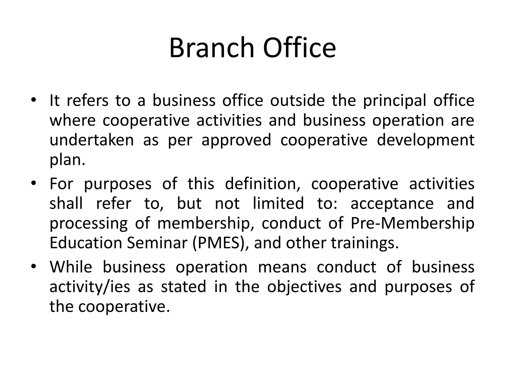 Branch Office
• It refers to a business office outside the principal office
where cooperative activities and business operation are
undertaken as per approved cooperative development
plan.
• For purposes of this definition, cooperative activities
shall refer to, but not limited to: acceptance and
processing of membership, conduct of Pre-Membership
Education Seminar (PMES), and other trainings.
• While business operation means conduct of business
activity/ies as stated in the objectives and purposes of
the cooperative.
 